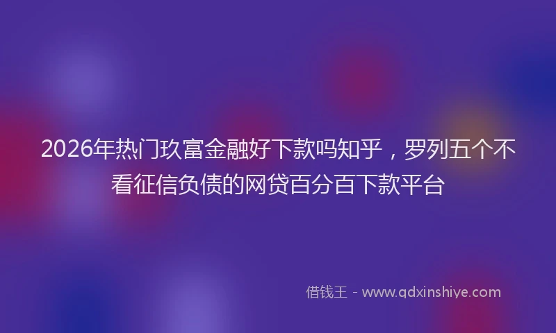 2026年热门玖富金融好下款吗知乎，罗列五个不看征信负债的网贷百分百下款平台