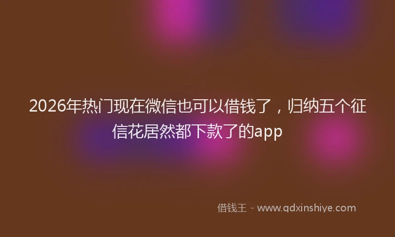 2026年热门现在微信也可以借钱了，归纳五个征信花居然都下款了的app