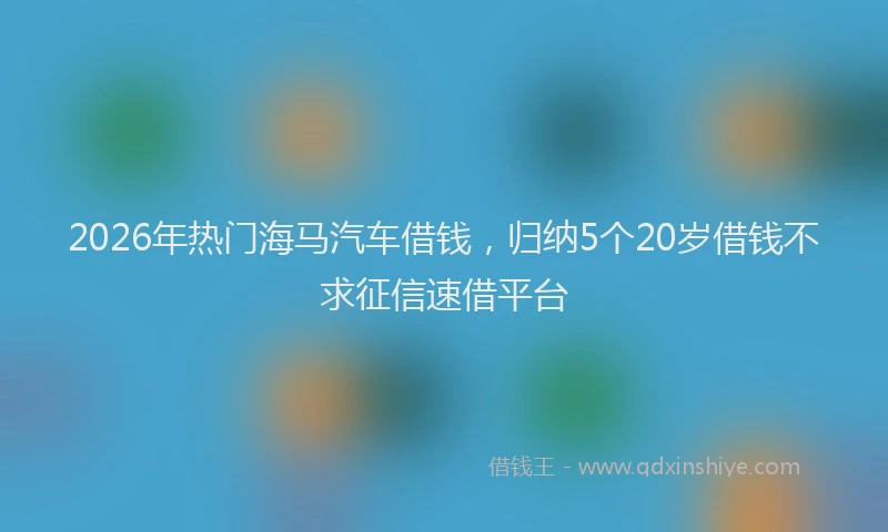 2026年热门海马汽车借钱，归纳5个20岁借钱不求征信速借平台