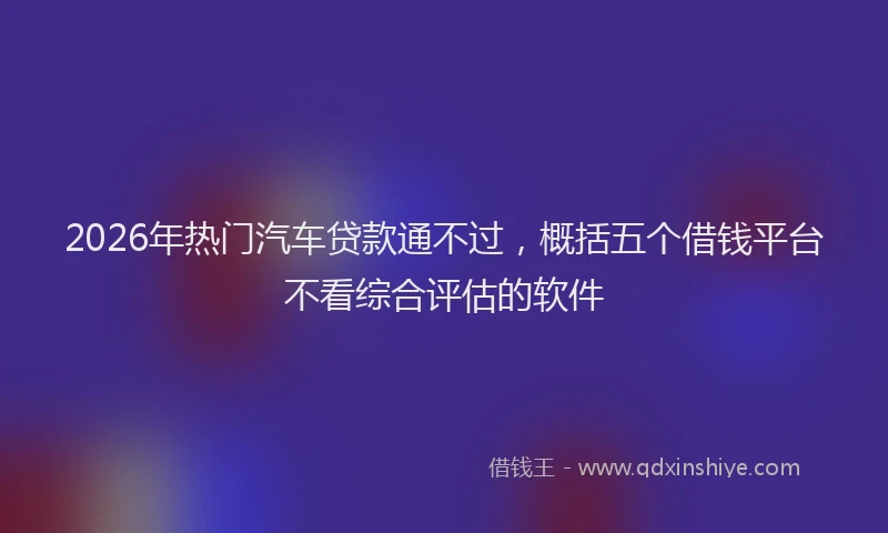 2026年热门汽车贷款通不过，概括五个借钱平台不看综合评估的软件