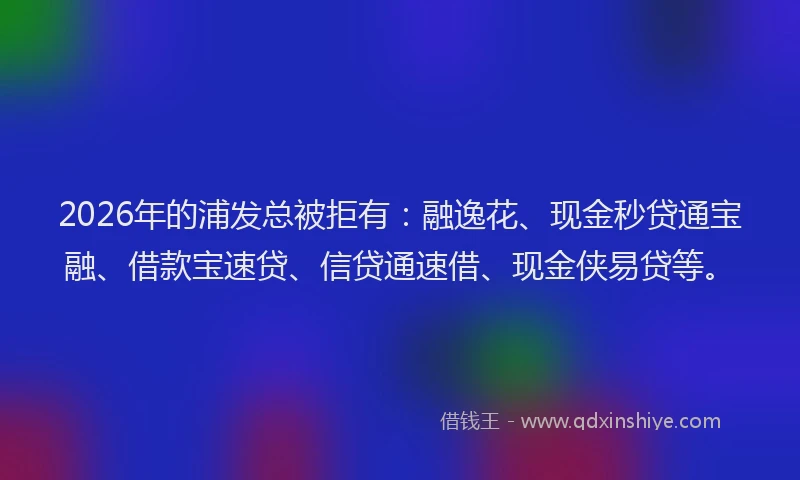 2026年的浦发总被拒有：融逸花、现金秒贷通宝融、借款宝速贷、信贷通速借、现金侠易贷等。