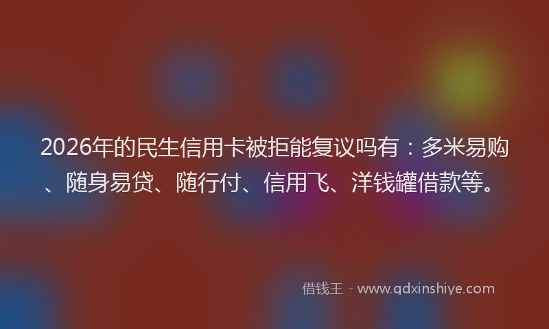 2026年的民生信用卡被拒能复议吗有：多米易购、随身易贷、随行付、信用飞、洋钱罐借款等。