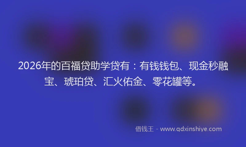 2026年的百福贷助学贷有：有钱钱包、现金秒融宝、琥珀贷、汇火佑金、零花罐等。