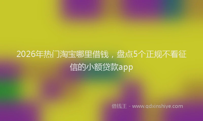 2026年热门淘宝哪里借钱，盘点5个正规不看征信的小额贷款app