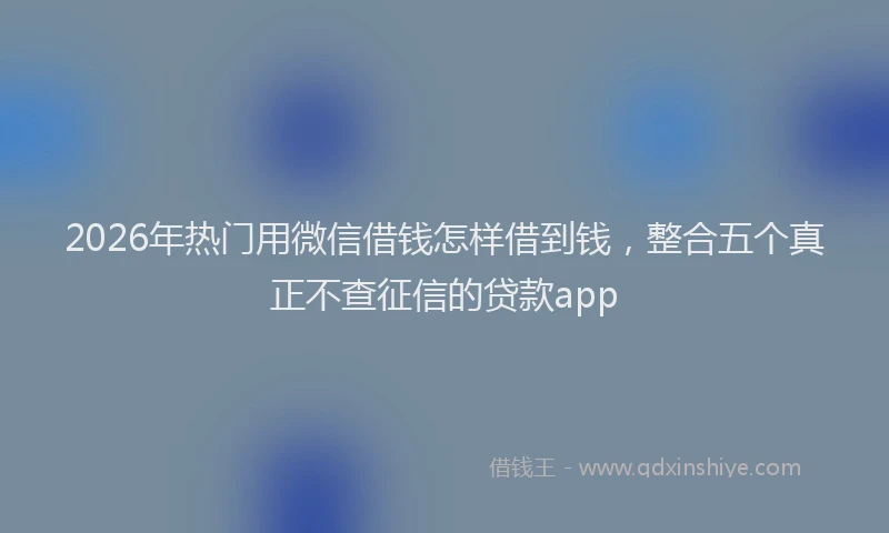 2026年热门用微信借钱怎样借到钱,整合五个真正不查征信的贷款app