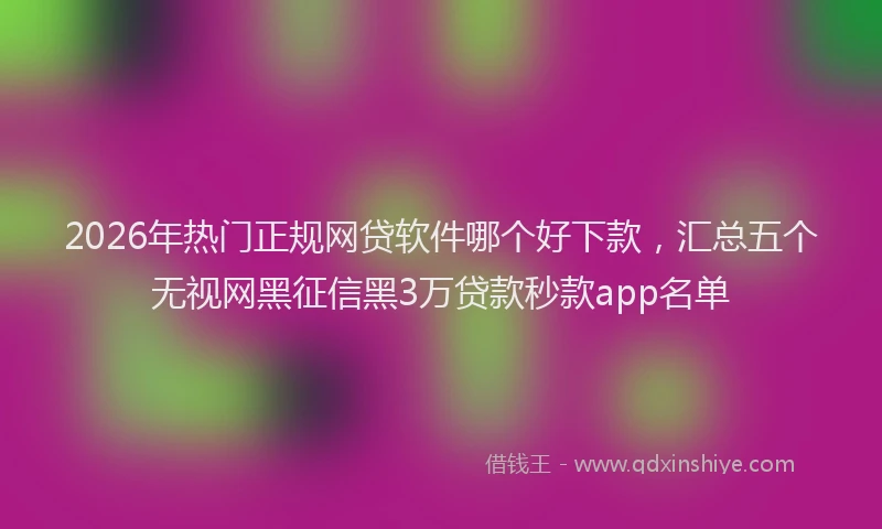 2026年热门正规网贷软件哪个好下款，汇总五个无视网黑征信黑3万贷款秒款app名单