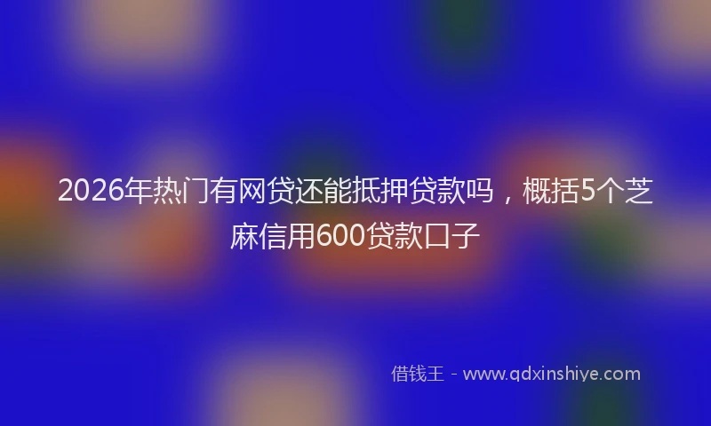2026年热门有网贷还能抵押贷款吗，概括5个芝麻信用600贷款口子