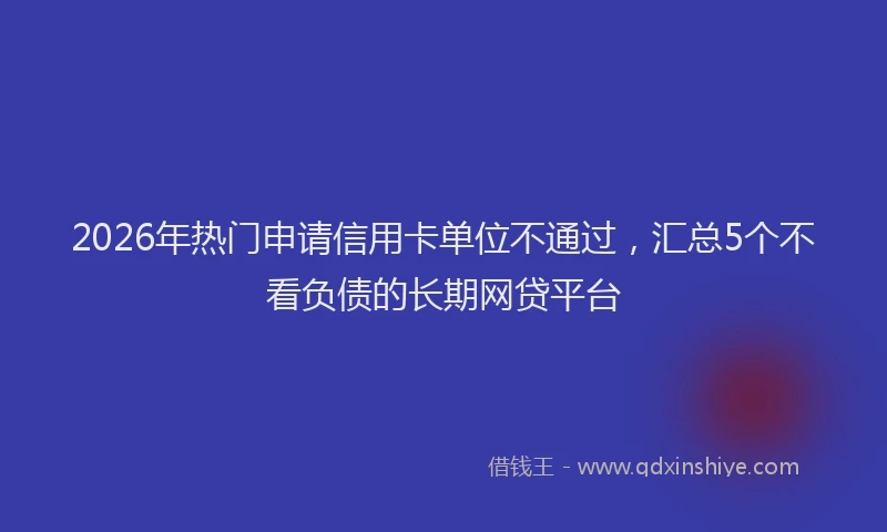 2026年热门申请信用卡单位不通过，汇总5个不看负债的长期网贷平台