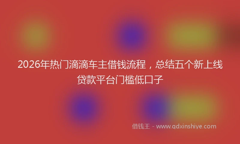 2026年热门滴滴车主借钱流程，总结五个新上线贷款平台门槛低口子