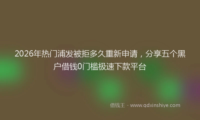 2026年热门浦发被拒多久重新申请,分享五个黑户借钱0门槛极速下款平台