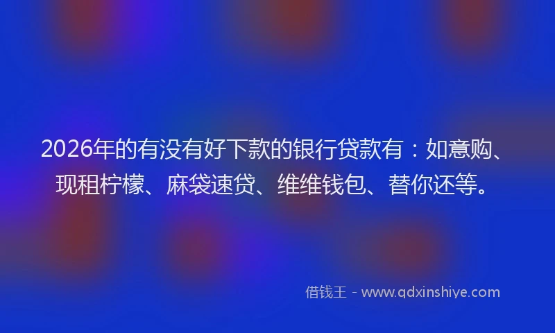 2026年的有没有好下款的银行贷款有：如意购、现租柠檬、麻袋速贷、维维钱包、替你还等。