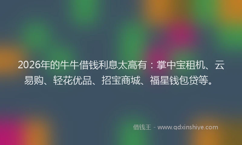 2026年的牛牛借钱利息太高有：掌中宝租机、云易购、轻花优品、招宝商城、福星钱包贷等。