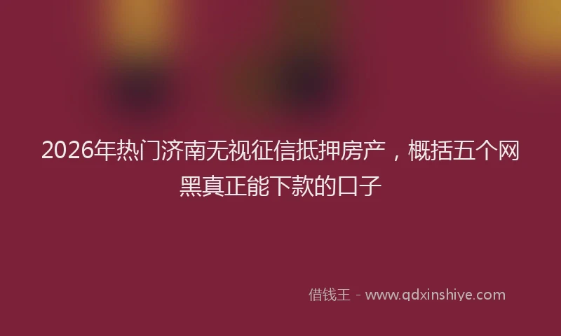 2026年热门济南无视征信抵押房产，概括五个网黑真正能下款的口子
