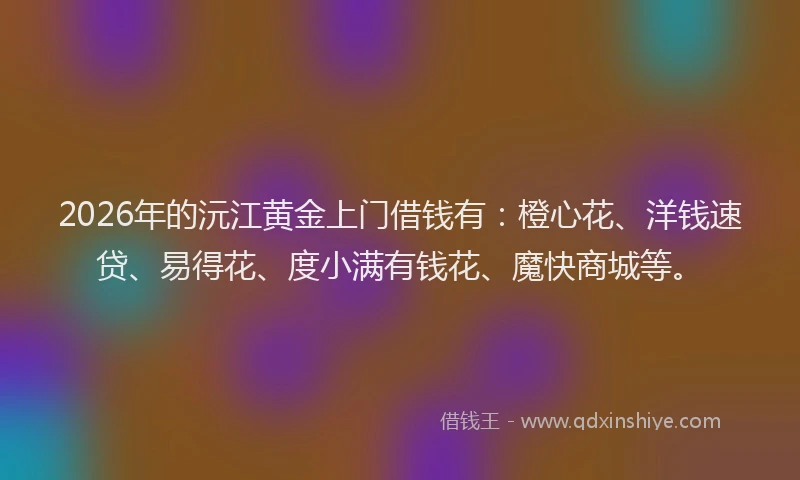 2026年的沅江黄金上门借钱有：橙心花、洋钱速贷、易得花、度小满有钱花、魔快商城等。