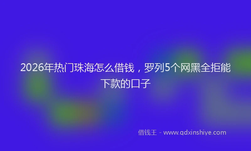 2026年热门珠海怎么借钱，罗列5个网黑全拒能下款的口子