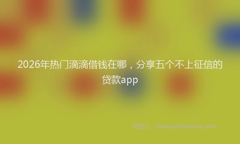 2026年热门滴滴借钱在哪，分享五个不上征信的贷款app