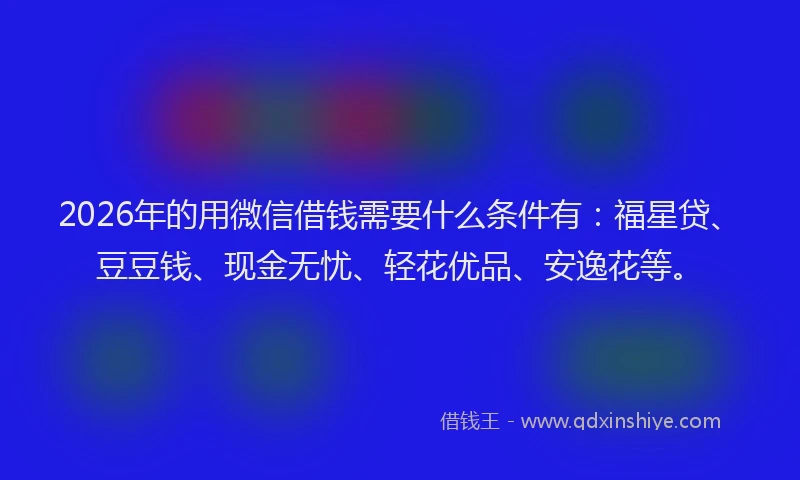 2026年的用微信借钱需要什么条件有：福星贷、豆豆钱、现金无忧、轻花优品、安逸花等。