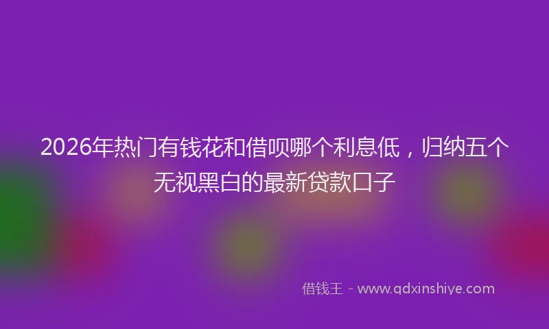 2026年热门有钱花和借呗哪个利息低，归纳五个无视黑白的最新贷款口子