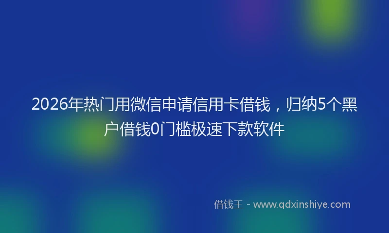 2026年热门用微信申请信用卡借钱，归纳5个黑户借钱0门槛极速下款软件