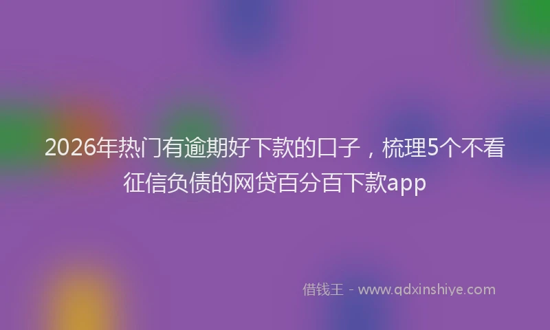 2026年热门有逾期好下款的口子,梳理5个不看征信负债的网贷百分百下款app