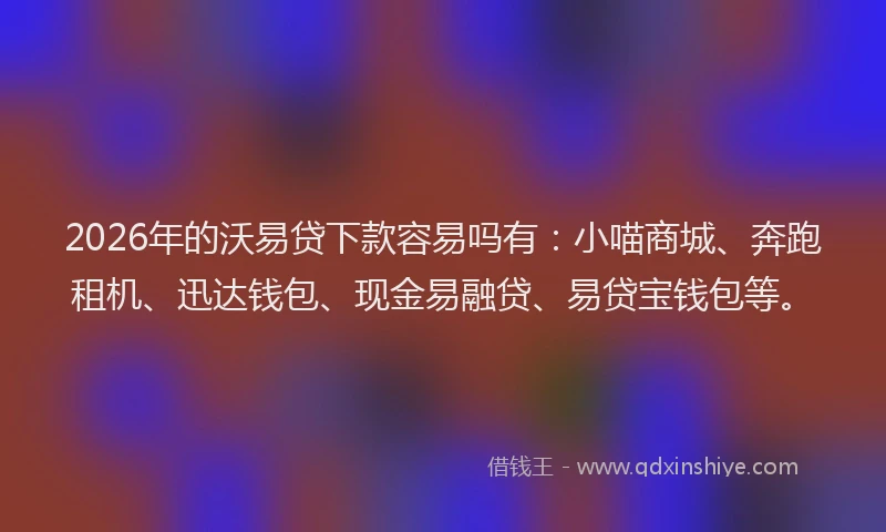 2026年的沃易贷下款容易吗有：小喵商城、奔跑租机、迅达钱包、现金易融贷、易贷宝钱包等。