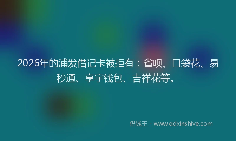 2026年的浦发借记卡被拒有：省呗、口袋花、易秒通、享宇钱包、吉祥花等。