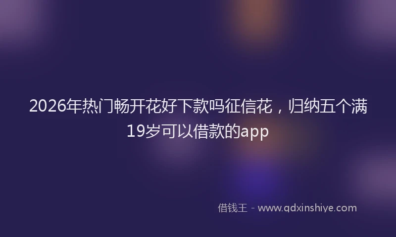 2026年热门畅开花好下款吗征信花，归纳五个满19岁可以借款的app