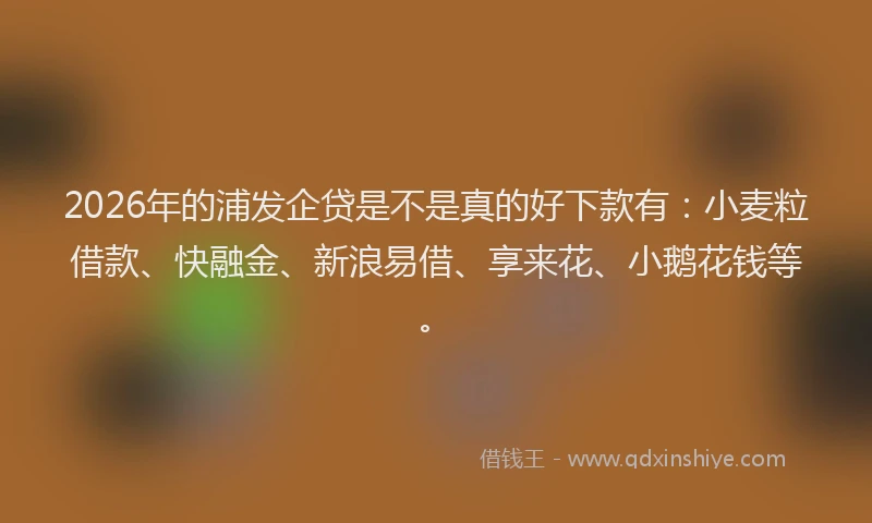 2026年的浦发企贷是不是真的好下款有：小麦粒借款、快融金、新浪易借、享来花、小鹅花钱等。