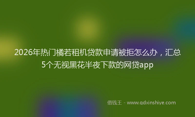 2026年热门橘若租机贷款申请被拒怎么办，汇总5个无视黑花半夜下款的网贷app