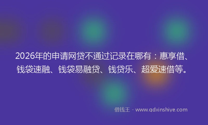 2026年的申请网贷不通过记录在哪有：惠享借、钱袋速融、钱袋易融贷、钱贷乐、超爱速借等。