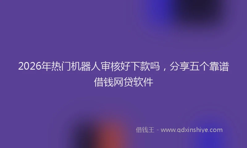 2026年热门机器人审核好下款吗，分享五个靠谱借钱网贷软件