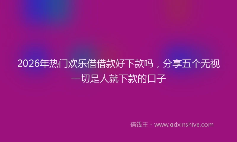 2026年热门欢乐借借款好下款吗,分享五个无视一切是人就下款的口子