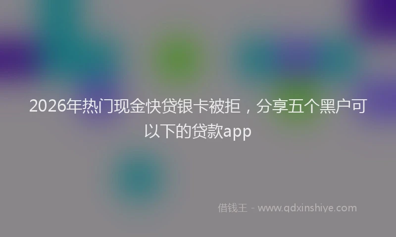 2026年热门现金快贷银卡被拒,分享五个黑户可以下的贷款app