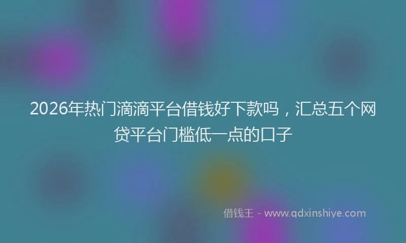 2026年热门滴滴平台借钱好下款吗，汇总五个网贷平台门槛低一点的口子