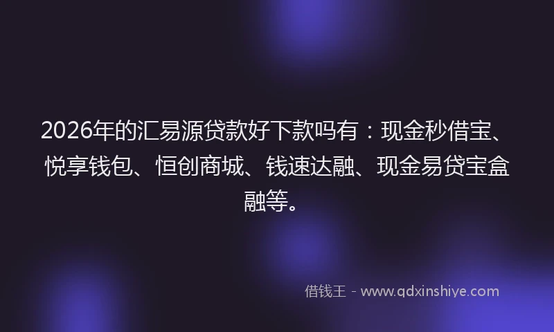 2026年的汇易源贷款好下款吗有：现金秒借宝、悦享钱包、恒创商城、钱速达融、现金易贷宝盒融等。