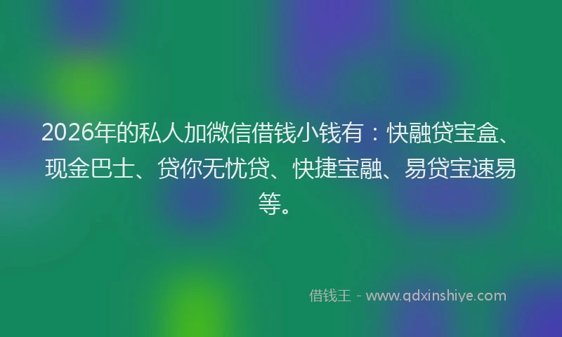 2026年的私人加微信借钱小钱有：快融贷宝盒、现金巴士、贷你无忧贷、快捷宝融、易贷宝速易等。