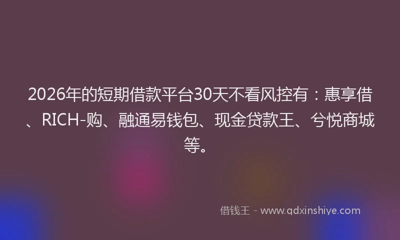 2026年的短期借款平台30天不看风控有：惠享借、RICH-购、融通易钱包、现金贷款王、兮悦商城等。
