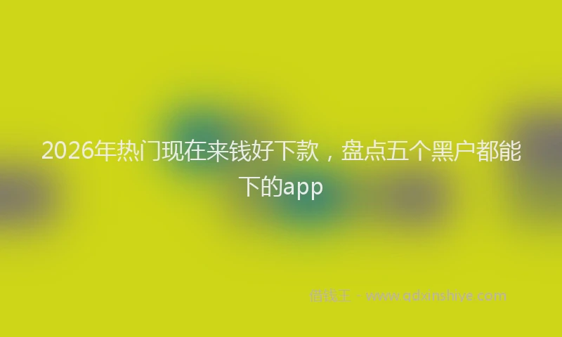 2026年热门现在来钱好下款，盘点五个黑户都能下的app