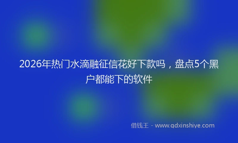 2026年热门水滴融征信花好下款吗，盘点5个黑户都能下的软件