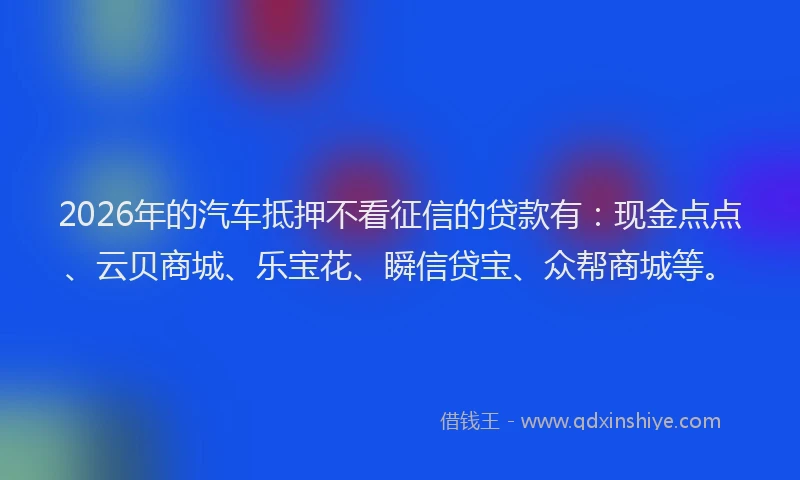 2026年的汽车抵押不看征信的贷款有：现金点点、云贝商城、乐宝花、瞬信贷宝、众帮商城等。