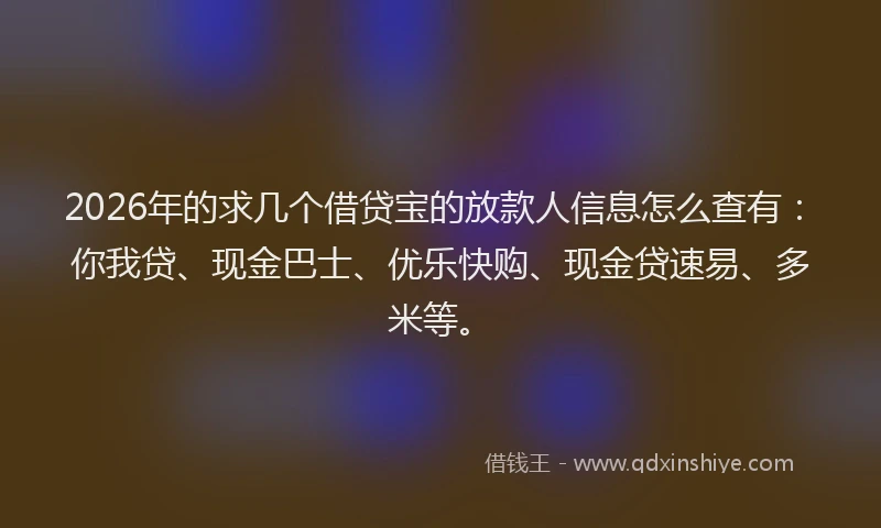 2026年的求几个借贷宝的放款人信息怎么查有：你我贷、现金巴士、优乐快购、现金贷速易、多米等。