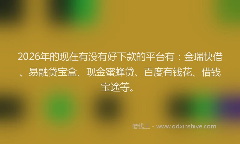 2026年的现在有没有好下款的平台有：金瑞快借、易融贷宝盒、现金蜜蜂贷、百度有钱花、借钱宝途等。