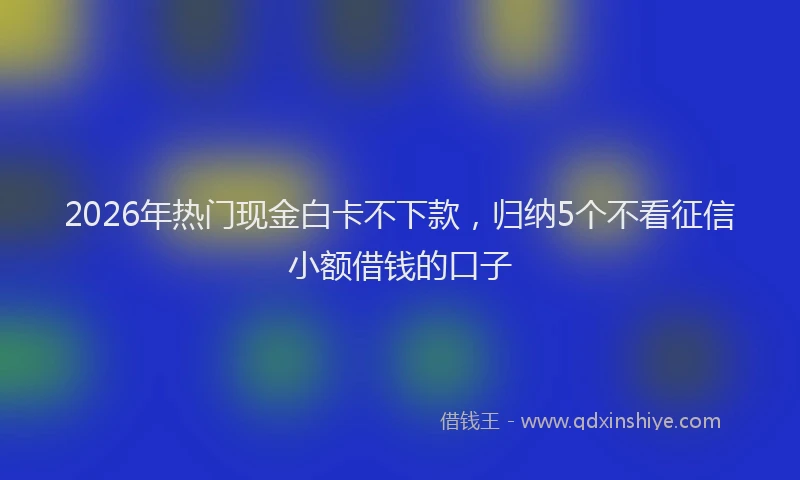 2026年热门现金白卡不下款,归纳5个不看征信小额借钱的口子