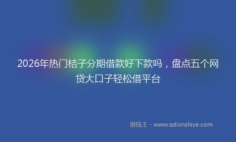 2026年热门桔子分期借款好下款吗，盘点五个网贷大口子轻松借平台