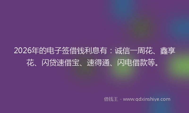 2026年的电子签借钱利息有：诚信一周花、鑫享花、闪贷速借宝、速得通、闪电借款等。