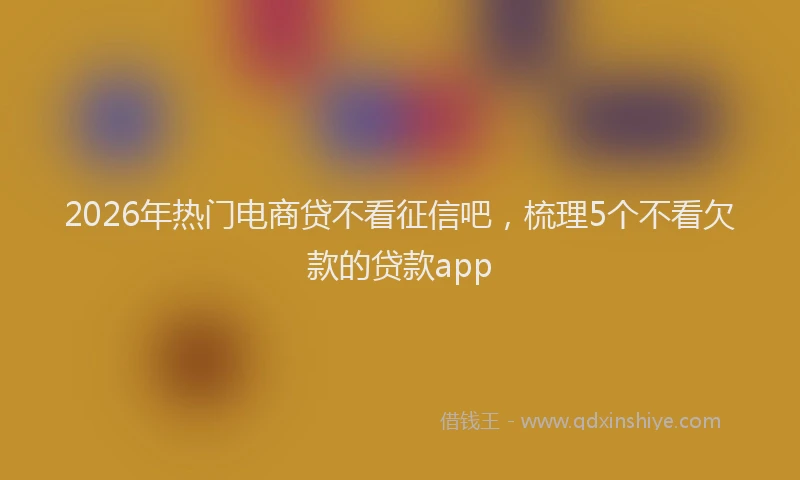 2026年热门电商贷不看征信吧，梳理5个不看欠款的贷款app