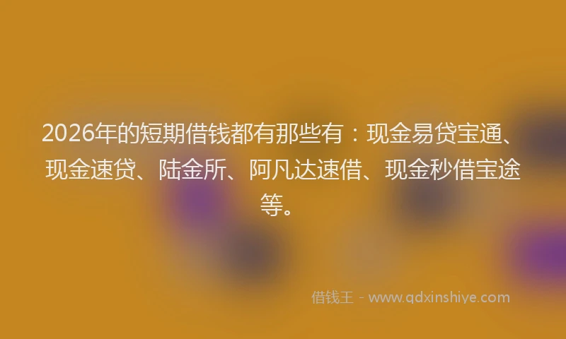 2026年的短期借钱都有那些有：现金易贷宝通、现金速贷、陆金所、阿凡达速借、现金秒借宝途等。