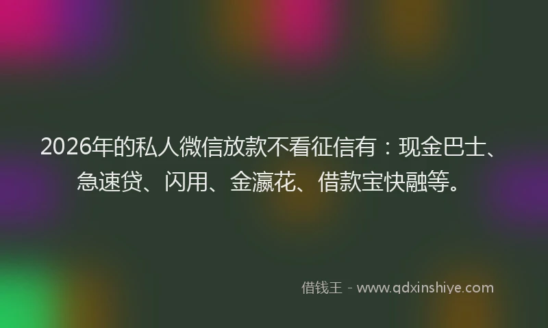 2026年的私人微信放款不看征信有：现金巴士、急速贷、闪用、金瀛花、借款宝快融等。
