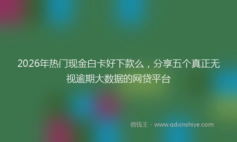 2026年热门现金白卡好下款么，分享五个真正无视逾期大数据的网贷平台