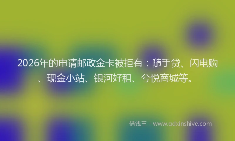 2026年的申请邮政金卡被拒有：随手贷、闪电购、现金小站、银河好租、兮悦商城等。
